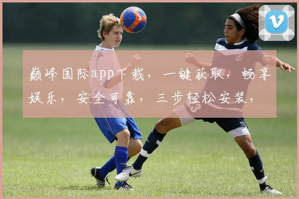 巅峰国际app下载，一键获取，畅享娱乐，安全可靠，三步轻松安装，体验非凡