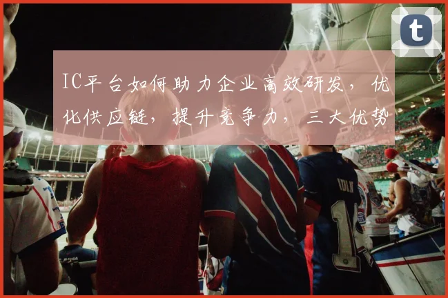 IC平台如何助力企业高效研发，优化供应链，提升竞争力，三大优势，一网打尽