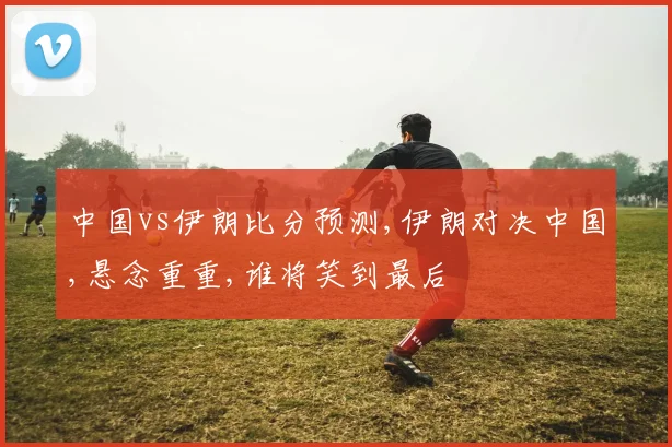 中国vs伊朗比分预测,伊朗对决中国,悬念重重,谁将笑到最后